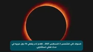 كسوف كلي للشمس 2 أغسطس 2027.. ظلام نادر يغطي 10 دول عربية في حدث فلكي استثنائي